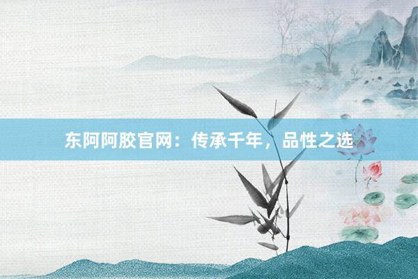 东阿阿胶官网：传承千年，品性之选