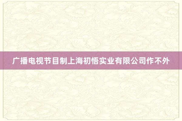 广播电视节目制上海初悟实业有限公司作不外